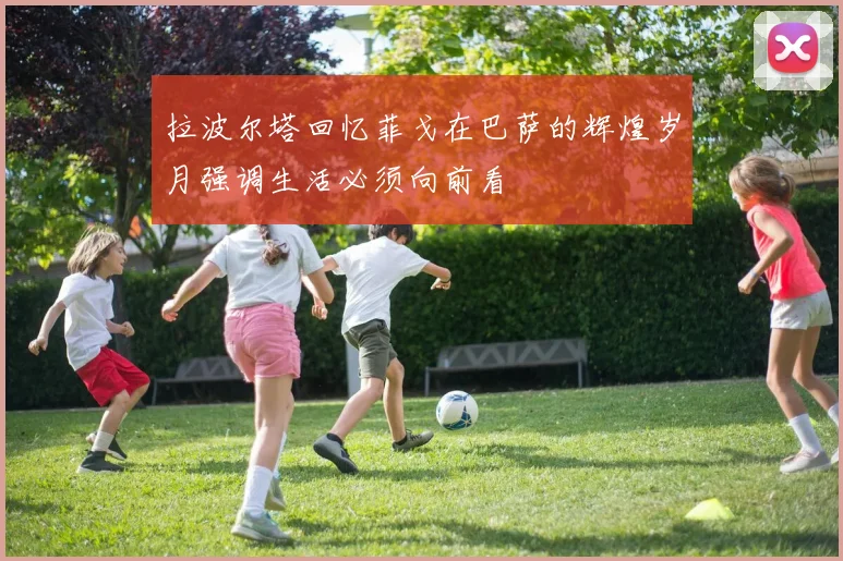 拉波尔塔回忆菲戈在巴萨的辉煌岁月强调生活必须向前看