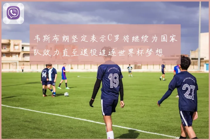 韦斯布朗坚定表示C罗将继续为国家队效力直至退役追逐世界杯梦想