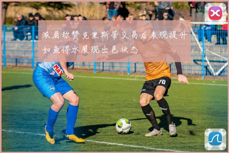 浓眉称赞克里斯蒂交易后表现提升如鱼得水展现出色状态