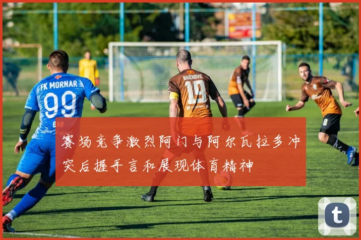 赛场竞争激烈阿门与阿尔瓦拉多冲突后握手言和展现体育精神