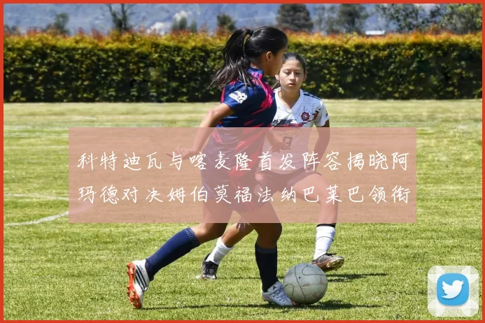科特迪瓦与喀麦隆首发阵容揭晓阿玛德对决姆伯莫福法纳巴莱巴领衔出战