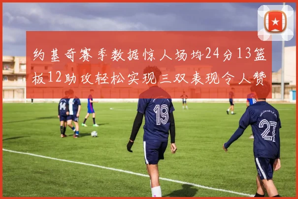 约基奇赛季数据惊人场均24分13篮板12助攻轻松实现三双表现令人赞叹