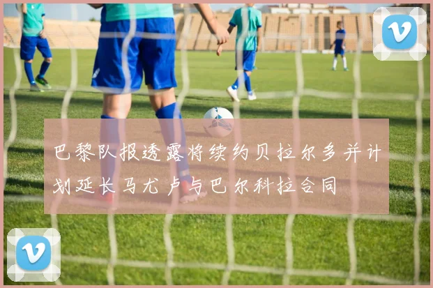 巴黎队报透露将续约贝拉尔多并计划延长马尤卢与巴尔科拉合同