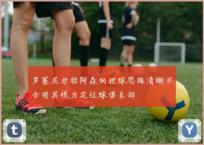 罗塞尼尔称阿森纳控球思路清晰不会将其视为定位球俱乐部