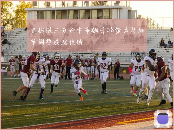 克林根三分命中率飙升58努力与细节调整成就佳绩