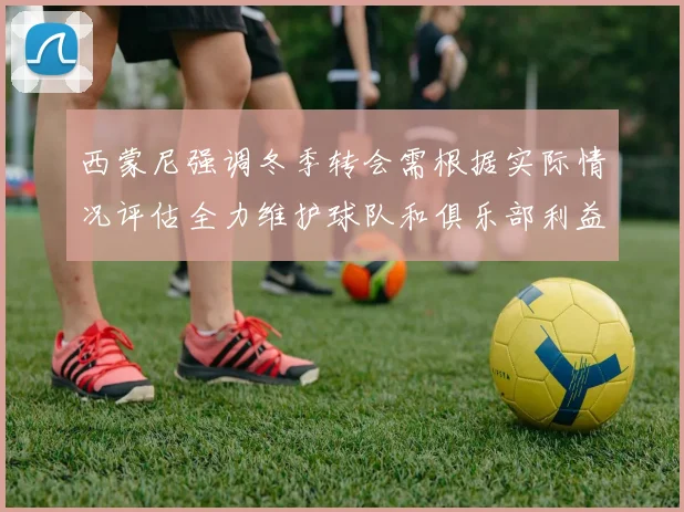 西蒙尼强调冬季转会需根据实际情况评估全力维护球队和俱乐部利益