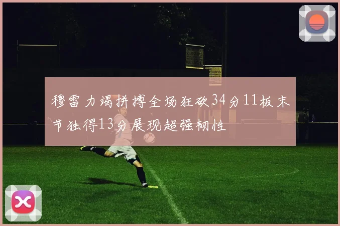 穆雷力竭拼搏全场狂砍34分11板末节独得13分展现超强韧性