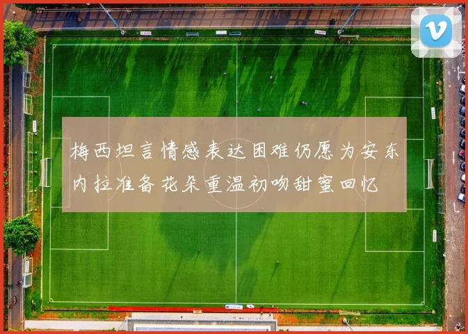 梅西坦言情感表达困难仍愿为安东内拉准备花朵重温初吻甜蜜回忆
