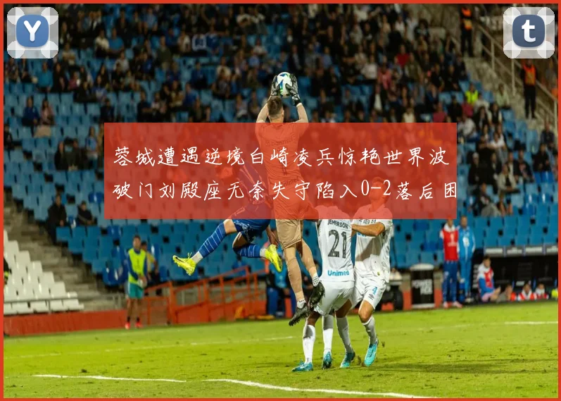 蓉城遭遇逆境白崎凌兵惊艳世界波破门刘殿座无奈失守陷入0-2落后困境