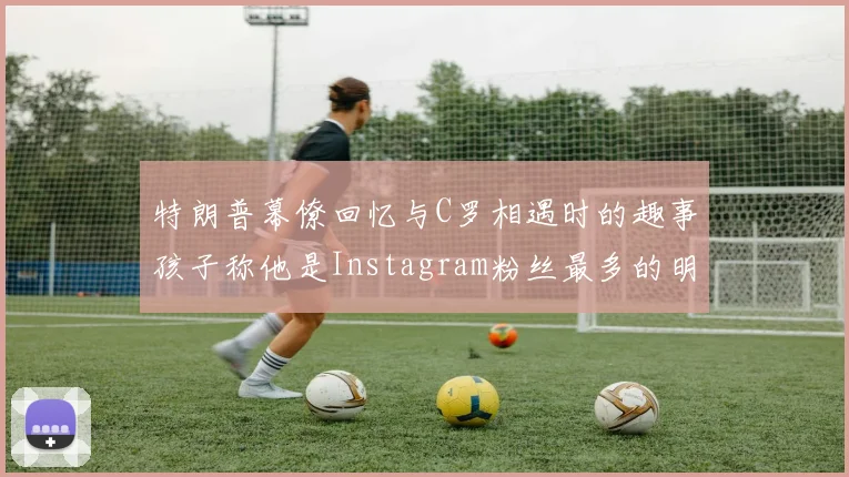 特朗普幕僚回忆与C罗相遇时的趣事孩子称他是Instagram粉丝最多的明星