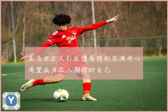 亚马尔发文引发情感猜测深渊内心渴望成为众人期待的自己
