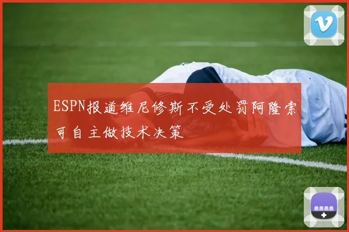ESPN报道维尼修斯不受处罚阿隆索可自主做技术决策