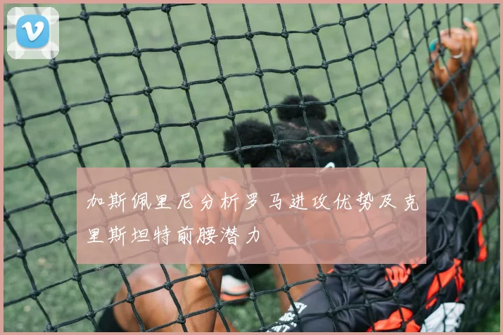 加斯佩里尼分析罗马进攻优势及克里斯坦特前腰潜力
