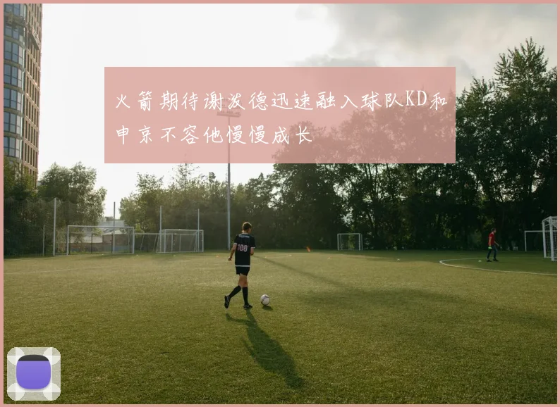 火箭期待谢泼德迅速融入球队KD和申京不容他慢慢成长