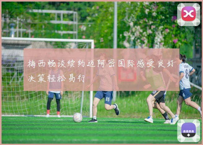 梅西畅谈续约迈阿密国际感受良好决策轻松易行
