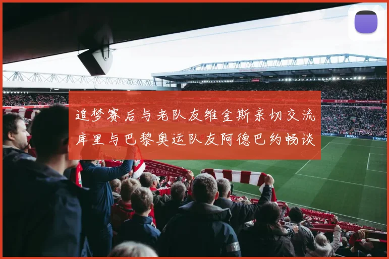 追梦赛后与老队友维金斯亲切交流库里与巴黎奥运队友阿德巴约畅谈未来