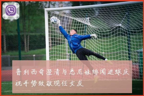 普利西奇澄清与悉尼妹绯闻进球庆祝手势致敬现任女友