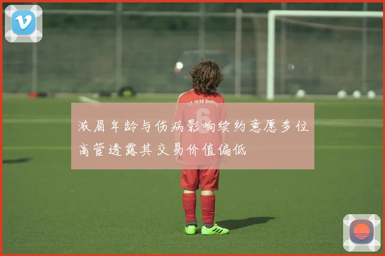 浓眉年龄与伤病影响续约意愿多位高管透露其交易价值偏低