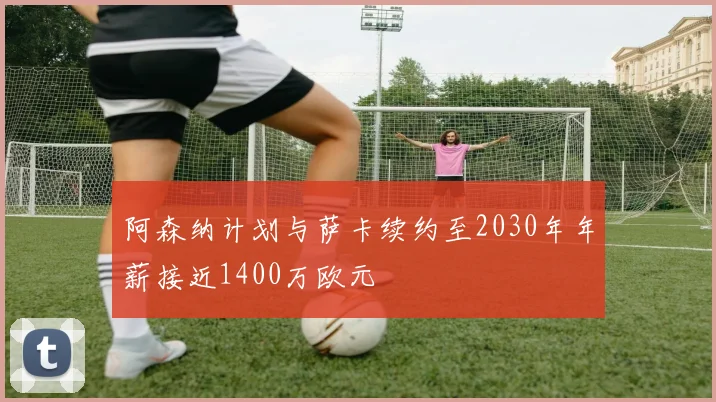 阿森纳计划与萨卡续约至2030年年薪接近1400万欧元
