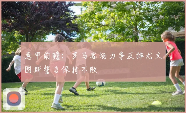 意甲前瞻：罗马客场力争反弹尤文图斯誓言保持不败