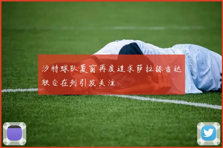 沙特球队夏窗再度追求萨拉赫吉达联合在列引发关注