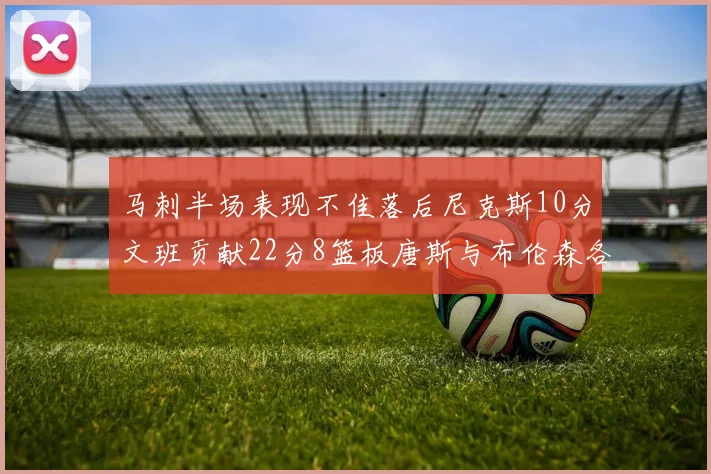 马刺半场表现不佳落后尼克斯10分文班贡献22分8篮板唐斯与布伦森各显神通