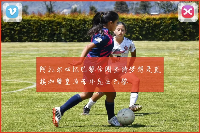 阿扎尔回忆巴黎传闻坚持梦想是直接加盟皇马而非先去巴黎