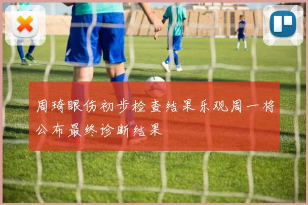 周琦眼伤初步检查结果乐观周一将公布最终诊断结果