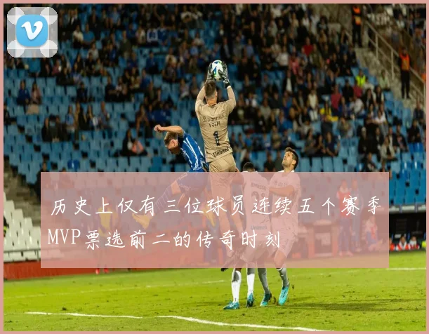 历史上仅有三位球员连续五个赛季MVP票选前二的传奇时刻