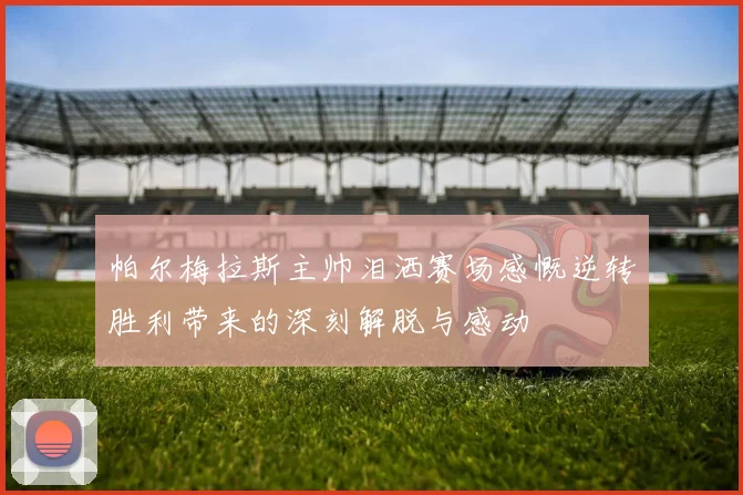 帕尔梅拉斯主帅泪洒赛场感慨逆转胜利带来的深刻解脱与感动