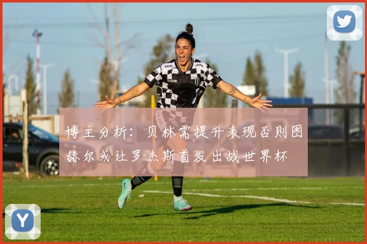 博主分析：贝林需提升表现否则图赫尔或让罗杰斯首发出战世界杯