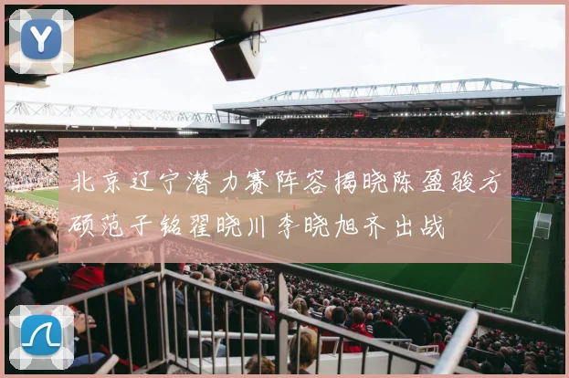 北京辽宁潜力赛阵容揭晓陈盈骏方硕范子铭翟晓川李晓旭齐出战