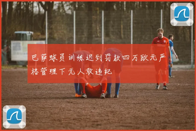 巴萨球员训练迟到罚款四万欧元严格管理下无人敢违纪