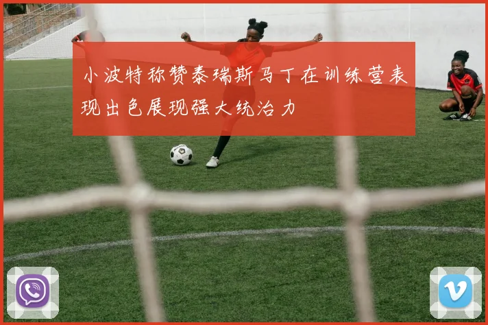 小波特称赞泰瑞斯马丁在训练营表现出色展现强大统治力