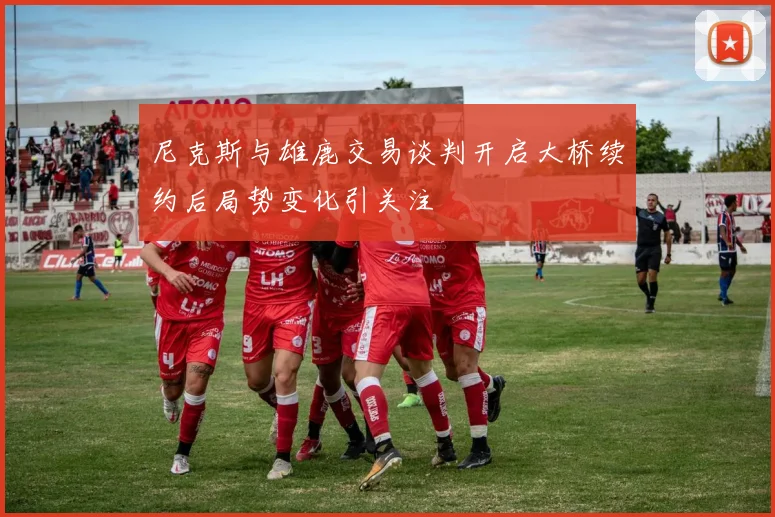 尼克斯与雄鹿交易谈判开启大桥续约后局势变化引关注
